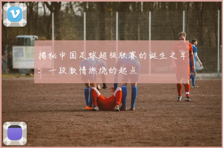 揭秘中国足球超级联赛的诞生之年:一段激情燃烧的起点