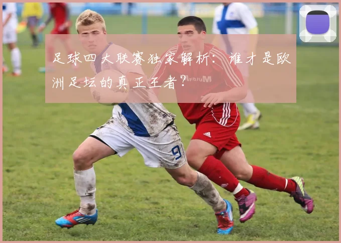 足球四大联赛独家解析:谁才是欧洲足坛的真正王者?