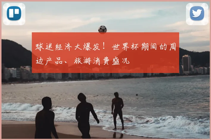 球迷经济大爆发！世界杯期间的周边产品、旅游消费盛况