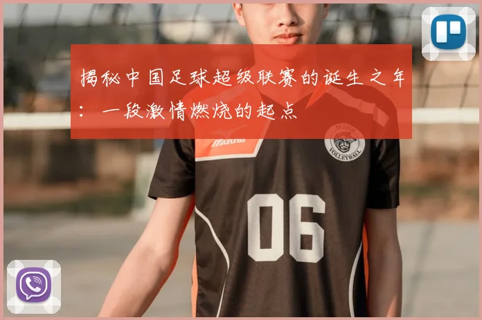 揭秘中国足球超级联赛的诞生之年：一段激情燃烧的起点