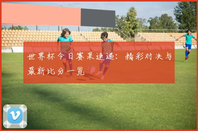 世界杯今日赛果速递:精彩对决与最新比分一览