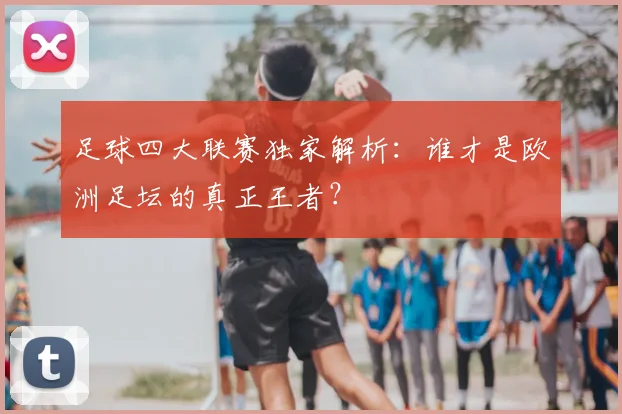 足球四大联赛独家解析:谁才是欧洲足坛的真正王者?