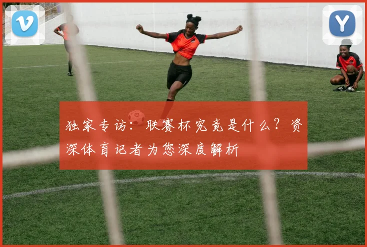 独家专访:联赛杯究竟是什么?资深体育记者为您深度解析