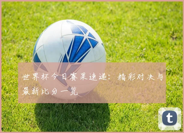 世界杯今日赛果速递：精彩对决与最新比分一览