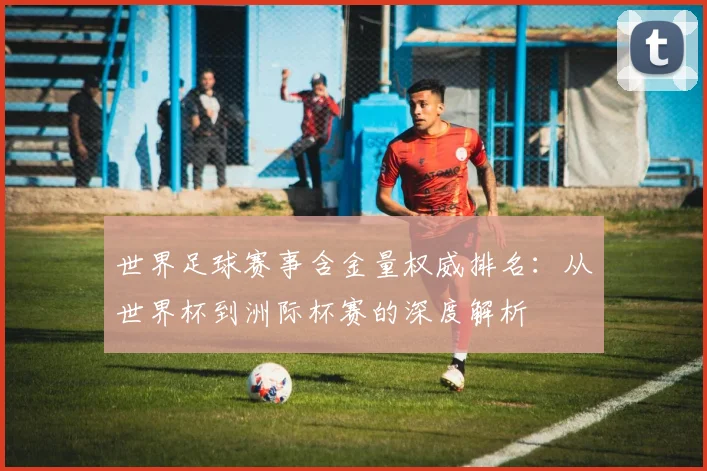 世界足球赛事含金量权威排名：从世界杯到洲际杯赛的深度解析